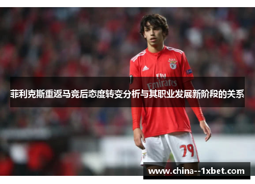 菲利克斯重返马竞后态度转变分析与其职业发展新阶段的关系 菲利克斯重返马竞后态度转变分析与其职业发展新阶段的关系