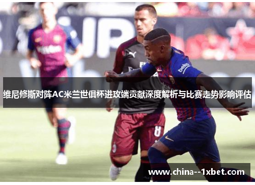 维尼修斯对阵AC米兰世俱杯进攻端贡献深度解析与比赛走势影响评估