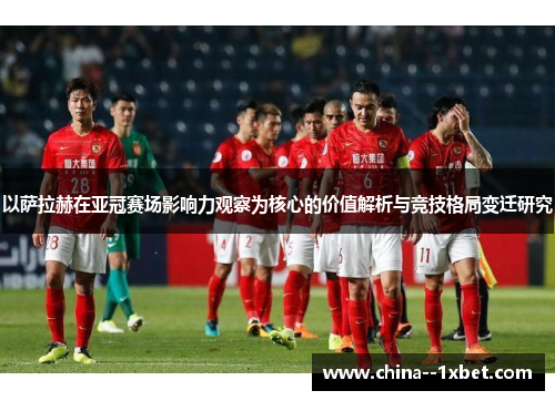 以萨拉赫在亚冠赛场影响力观察为核心的价值解析与竞技格局变迁研究