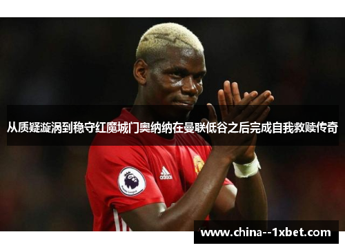 从质疑漩涡到稳守红魔城门奥纳纳在曼联低谷之后完成自我救赎传奇