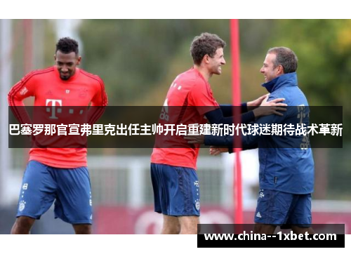 巴塞罗那官宣弗里克出任主帅开启重建新时代球迷期待战术革新