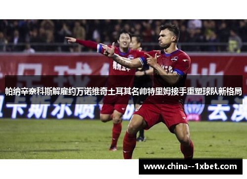 帕纳辛奈科斯解雇约万诺维奇土耳其名帅特里姆接手重塑球队新格局