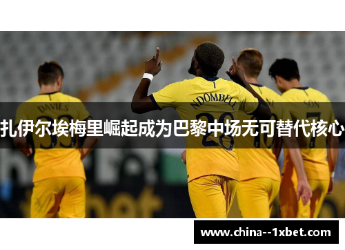 扎伊尔埃梅里崛起成为巴黎中场无可替代核心