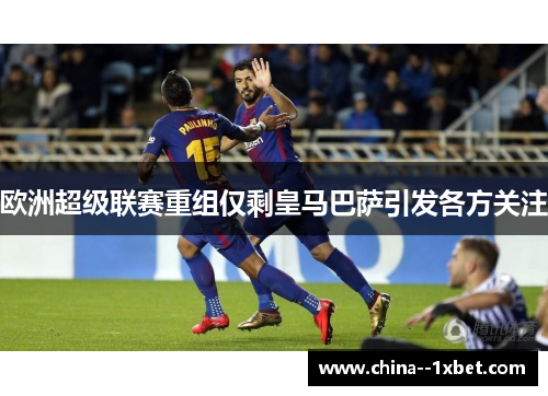 欧洲超级联赛重组仅剩皇马巴萨引发各方关注