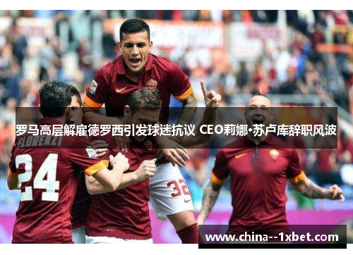 罗马高层解雇德罗西引发球迷抗议 CEO莉娜·苏卢库辞职风波