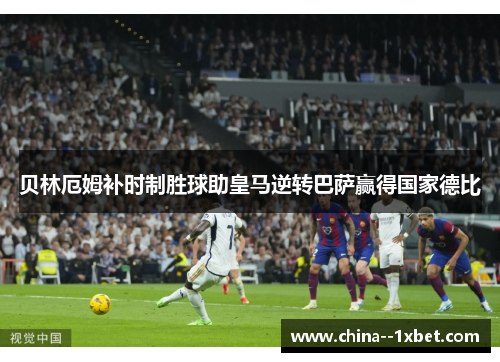 贝林厄姆补时制胜球助皇马逆转巴萨赢得国家德比