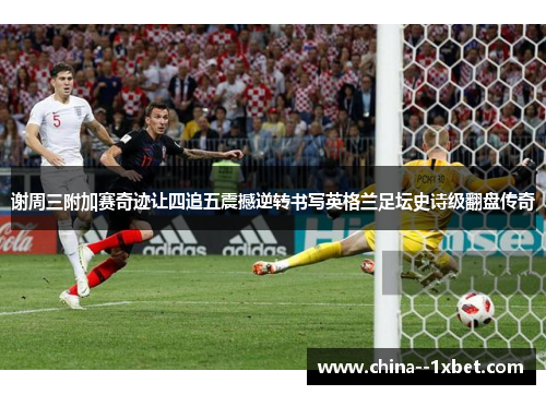 谢周三附加赛奇迹让四追五震撼逆转书写英格兰足坛史诗级翻盘传奇