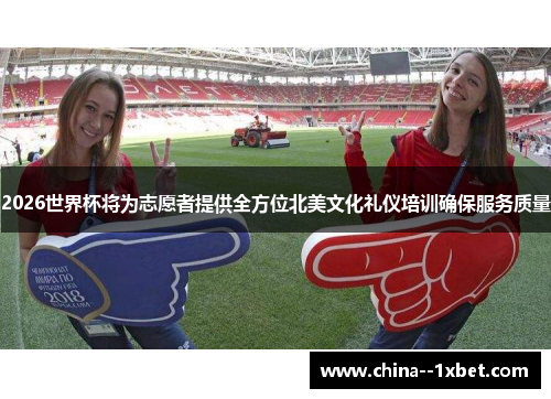 2026世界杯将为志愿者提供全方位北美文化礼仪培训确保服务质量
