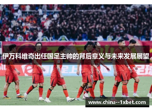 伊万科维奇出任国足主帅的背后意义与未来发展展望