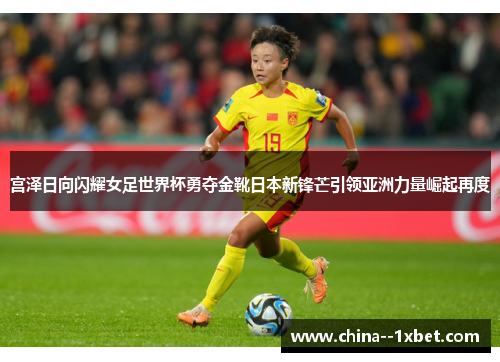 宫泽日向闪耀女足世界杯勇夺金靴日本新锋芒引领亚洲力量崛起再度