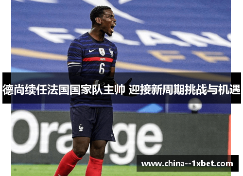 德尚续任法国国家队主帅 迎接新周期挑战与机遇