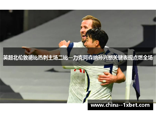 英超北伦敦德比热刺主场二比一力克阿森纳孙兴慜关键表现点燃全场