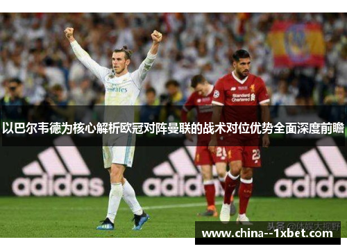 以巴尔韦德为核心解析欧冠对阵曼联的战术对位优势全面深度前瞻