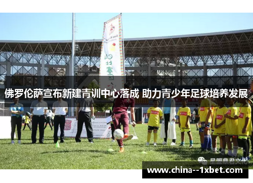 佛罗伦萨宣布新建青训中心落成 助力青少年足球培养发展 佛罗伦萨宣布新建青训中心落成 助力青少年足球培养发展