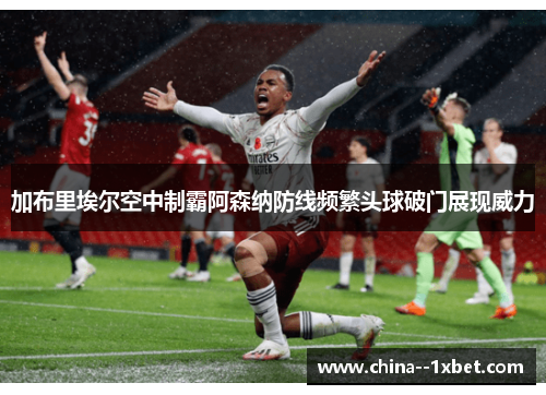加布里埃尔空中制霸阿森纳防线频繁头球破门展现威力